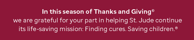In this season of Thanks and Giving® - we are grateful for your part in helping St. Jude continue its life-saving mission: Finding cures. Saving children.®