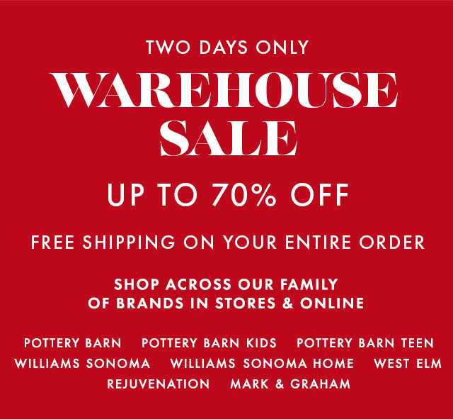 TWO DAYS ONLY - WAREHOUSE SALE - UP TO 70% OFF - FREE SHIPPING ON YOUR ENTIRE ORDER - SHOP ACROSS OUR FAMILY OF BRANDS IN STORES & ONLINE - POTTERY BARN - POTTERY BARN KIDS - POTTERY BARN TEEN - WILLIAMS SONOMA - WILLIAMS SONOMA HOME - WEST ELM - REJUVENATION - MARK & GRAHAM