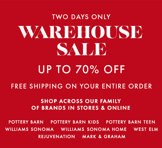 TWO DAYS ONLY - WAREHOUSE SALE - UP TO 70% OFF - FREE SHIPPING ON YOUR ENTIRE ORDER - SHOP ACROSS OUR FAMILY OF BRANDS IN STORES & ONLINE - POTTERY BARN - POTTERY BARN KIDS - POTTERY BARN TEEN - WILLIAMS SONOMA - WILLIAMS SONOMA HOME - WEST ELM - REJUVENATION - MARK & GRAHAM