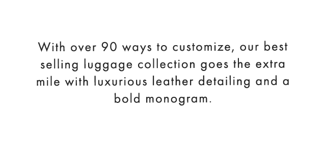 With over 90 ways to customize, our best selling luggage collection goes the extra mile with luxurious leather detailing and a bold monogram.