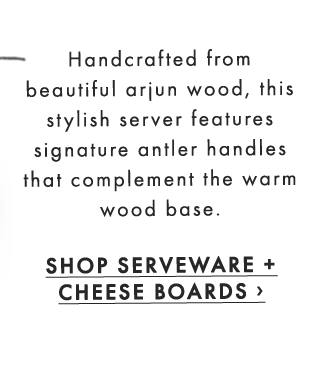 Handcrafted from beautiful arjun wood, this stylish server features signature antler handles that complement the warm wood base. - SHOP SERVEWARE + CHEESE BOARDS ›