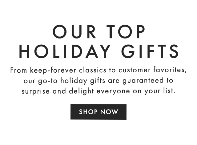OUR TOP HOLIDAY GIFTS - From keep-forever classics to customer favorites, our go-to holiday gifts are guaranteed to surprise and delight everyone on your list. - SHOP NOW