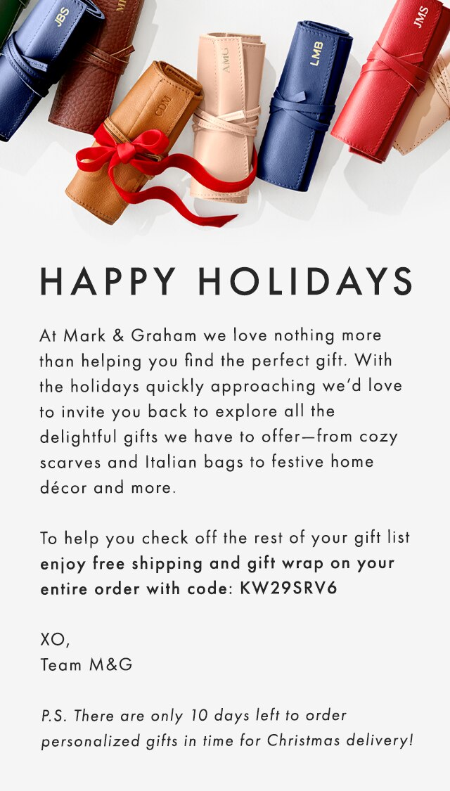 HAPPY HOLIDAYS - At Mark & Graham we love nothing more than helping you find the perfect gift. With the holidays quickly approaching, we want to help you check off the rest of your list with all the delightful gifts we have to offer—from cozy scarves and Italian bags to festive home décor and more. Shop The Holiday Sale to save up to 40% on personalized gifts and seasonal favorites. XO, Team M&G - P.S. Our top tip for a stress-free holiday is to shop early to ensure your holiday gifts arrive on time.