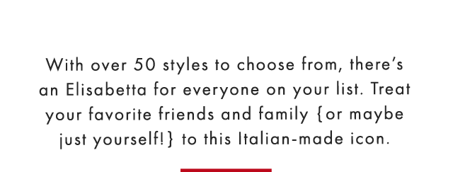 With over 50 styles to choose from, there’s an Elisabetta for everyone on your list. Treat your favorite friends and family {or maybe just yourself!} to this Italian-made icon. 