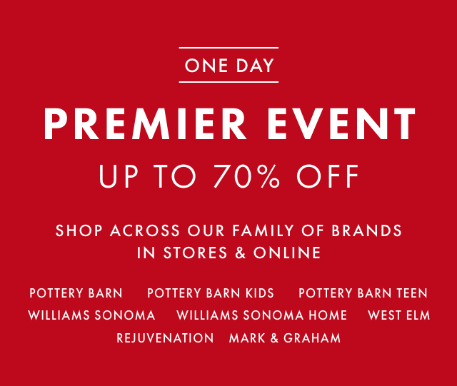 ONE DAY PREMIER EVENT - UP TO 70% OFF - SHOP ACROSS OUR FAMILY OF BRANDS IN STORES & ONLINE - POTTERY BARN - POTTERY BARN KIDS - POTTERY BARN TEEN - WILLIAMS SONOMA - WILLIAMS SONOMA HOME - WEST ELM - REJUVENATION - MARK & GRAHAM