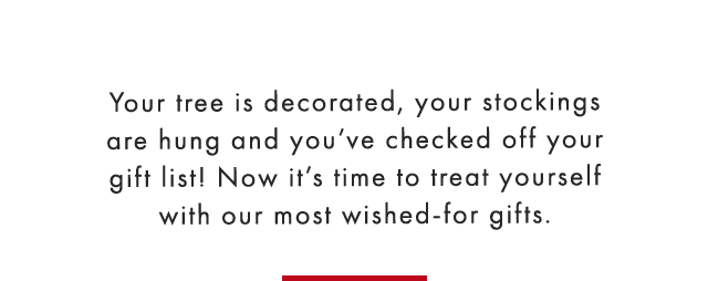 Your tree is decorated, your stockings are hung and you’ve checked off your gift list! Now it’s time to treat yourself with our most wished-for gifts.