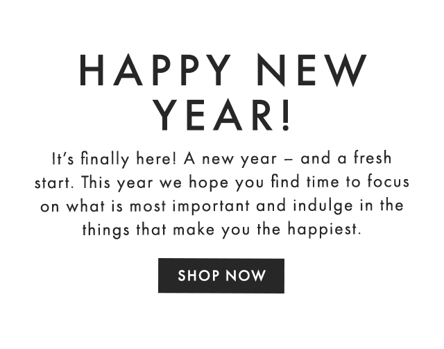 HAPPY NEW YEAR! - It’s finally here! A new year – and a fresh start. This year we hope you find time to focus on what is most important and indulge in the things that make you the happiest. - SHOP NOW