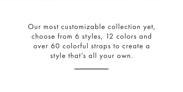 Our most customizable collection yet, choose from 6 styles, 12 colors and over 60 colorful straps to create a style that’s all your own.