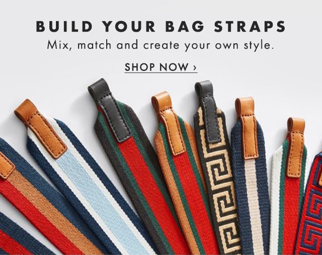 BUILD YOUR BAG STRAPS - Mix, match and create your own style. - SHOP NOW ›