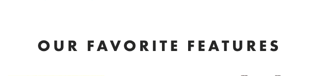 OUR FAVORITE FEATURES