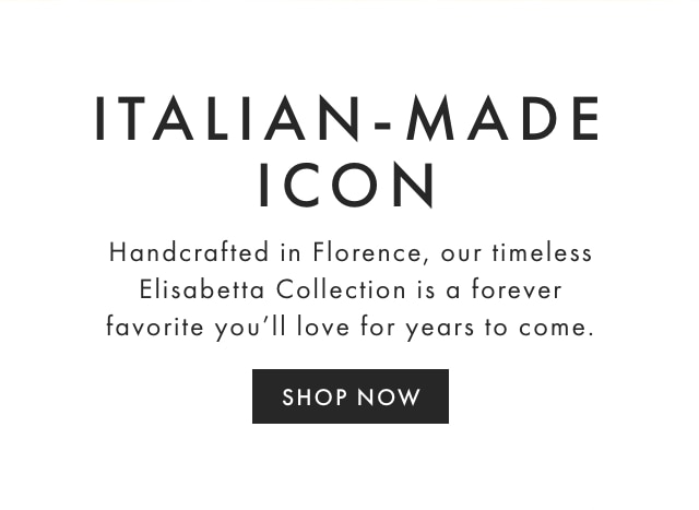 ITALIAN-MADE ICON - Handcrafted in Florence, our timeless Elisabetta Collection is a forever favorite you’ll love for years to come. - SHOP NOW
