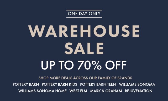 ONE DAY ONLY - WAREHOUSE SALE - UP TO 70% OFF - SHOP MORE DEALS ACROSS OUR FAMILY OF BRANDS - POTTERY BARN - POTTERY BARN KIDS - POTTERY BARN TEEN - WILLIAMS SONOMA - WILLIAMS SONOMA HOME - WEST ELM - MARK & GRAHAM - REJUVENATION