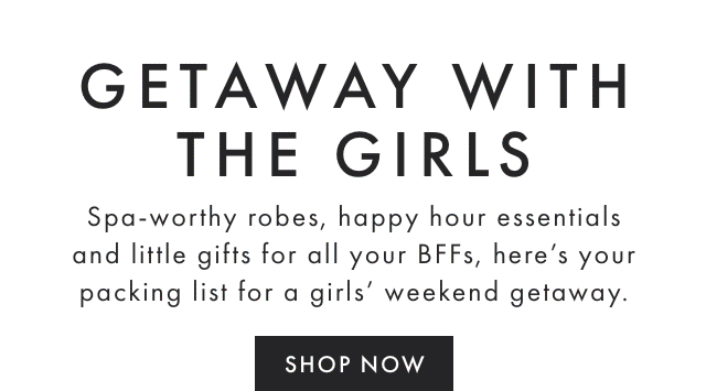 GETAWAY WITH THE GIRLS - Spa-worthy robes, happy hour essentials and little gifts for all your BFFs, here’s your packing list for a girls’ weekend getaway. - SHOP NOW
