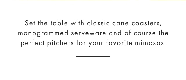 Set the table with classic cane coasters, monogrammed serveware and of course the perfect pitchers for your favorite mimosas.