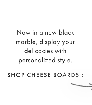 Now in a new black marble, display your delicacies with personalized style. - SHOP CHEESE BOARDS ›