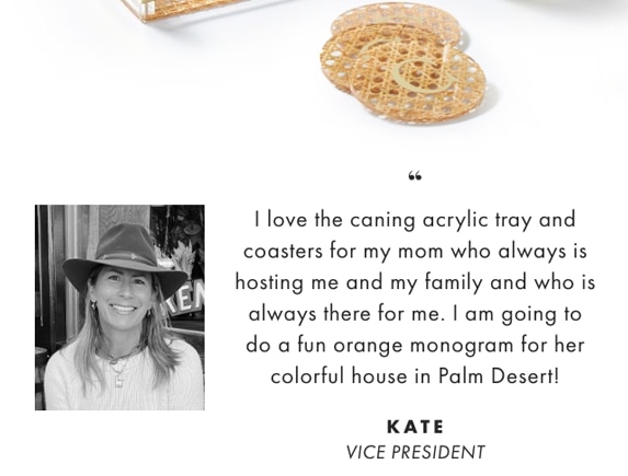 I love the caning acrylic tray and coasters for my mom who always is hosting me and my family and who is always there for me. I am going to do a fun orange monogram for her colorful house in Palm Desert! - KATE, VICE PRESIDENT