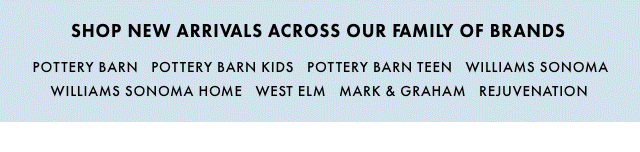 SHOP NEW ARRIVALS ACROSS OUR FAMILY OF BRANDS - POTTERY BARN - POTTERY BARN KIDS - POTTERY BARN TEEN - WILLIAMS SONOMA - WILLIAMS SONOMA HOME - WEST ELM - MARK & GRAHAM - REJUVENATION