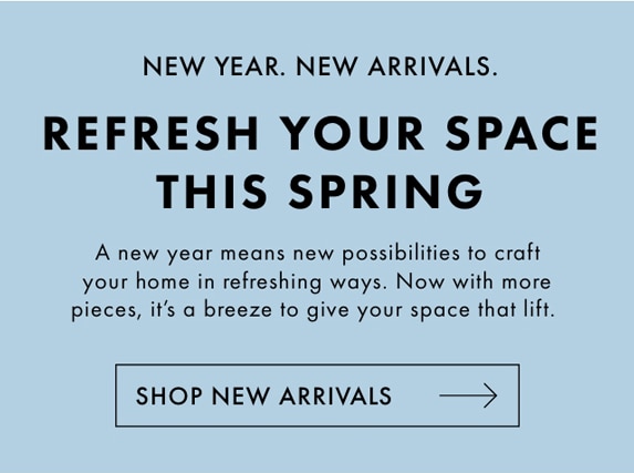 NEW YEAR. NEW ARRIVALS. - REFRESH YOUR SPACE THIS SPRING - A new year means new possibilities to craft your home in refreshing ways. Now with more pieces, it‘s a breeze to give your space that lift. - SHOP NEW ARRIVALS