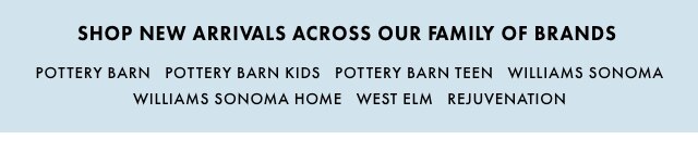 SHOP NEW ARRIVALS ACROSS OUR FAMILY OF BRANDS - POTTERY BARN - POTTERY BARN KIDS - POTTERY BARN TEEN - WILLIAMS SONOMA - WILLIAMS SONOMA HOME - WEST ELM - MARK & GRAHAM - REJUVENATION