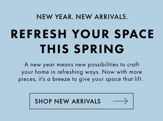NEW YEAR. NEW ARRIVALS. - REFRESH YOUR SPACE THIS SPRING - A new year means new possibilities to craft your home in refreshing ways. Now with more pieces, it‘s a breeze to give your space that lift. - SHOP NEW ARRIVALS