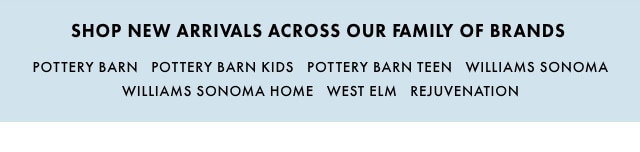 SHOP NEW ARRIVALS ACROSS OUR FAMILY OF BRANDS - POTTERY BARN - POTTERY BARN KIDS - POTTERY BARN TEEN - WILLIAMS SONOMA - WILLIAMS SONOMA HOME - WEST ELM - MARK & GRAHAM - REJUVENATION