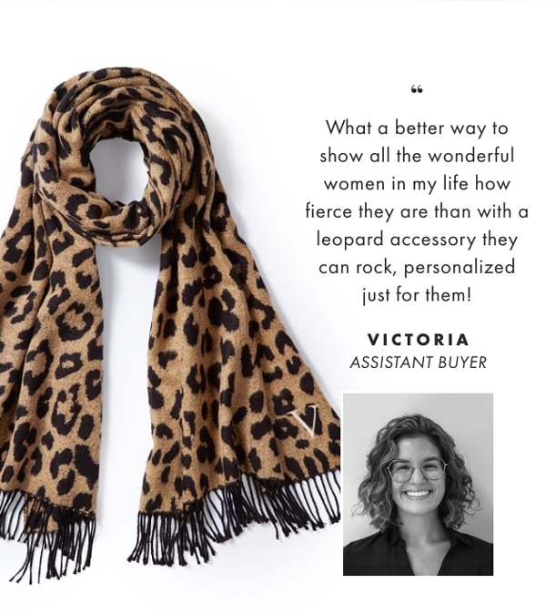 What a better way to show all the wonderful women in my life how fierce they are than with a leopard accessory they can rock, personalized just for them! - VICTORIA, ASSISTANT BUYER