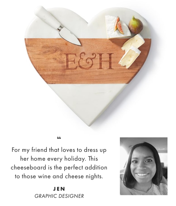 For my friend that loves to dress up her home every holiday. This cheeseboard is the perfect addition to those wine and cheese nights. - JEN, GRAPHIC DESIGNER