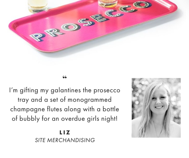 I’m gifting my galantines the prosecco tray and a set of monogrammed champagne flutes along with a bottle of bubbly for an overdue girls night! - LIZ, SITE MERCHANDISING