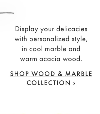 Display your delicacies with personalized style, in cool marble and warm acacia wood. - SHOP WOOD & MARBLE COLLECTION ›