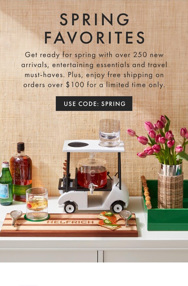 SPRING FAVORITES - Get ready for spring with over 250 new arrivals, entertaining essentials and travel must-haves. Plus, enjoy free shipping on orders over $100 for a limited time only. - USE CODE: SPRING