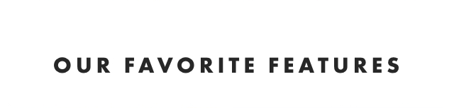 OUR FAVORITE FEATURES