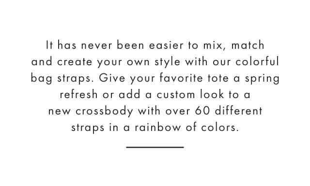 It has never been easier to mix, match and create your own style with our colorful bag straps. Give your favorite tote a spring refresh or add a custom look to a new crossbody with over 60 different straps in a rainbow of colors.