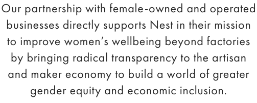 Our partnership with female-owned and operated businesses directly supports Nest in their mission to improve women’s wellbeing beyond factories by bringing radical transparency to the artisan and maker economy to build a world of greater gender equity and economic inclusion. - SHOP NEST ›