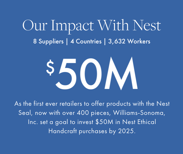 Our Impact With Nest - 8 Suppliers | 4 Countries | 3,632 Workers - $50M - As the first ever retailers to offer products with the Nest Seal, now with over 400 pieces, Williams-Sonoma, Inc. set a goal to invest $50M in Nest Ethical Handcraft purchases by 2025.