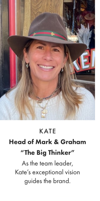 KATE - Head of Mark & Graham “The Big Thinker” - As the team leader, Kate’s exceptional vision guides the brand.