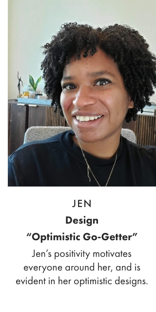 JEN - Design “Optimistic Go-Getter” - Jen’s positivity motivates everyone around her, and is evident in her optimistic designs.