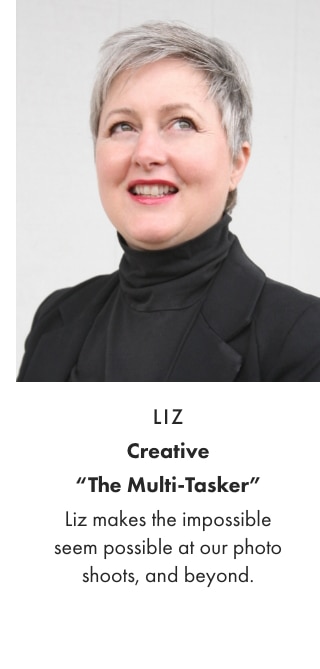 LIZ - Creative “The Multi-Tasker” - Liz makes the impossible seem possible at our photo shoots, and beyond.