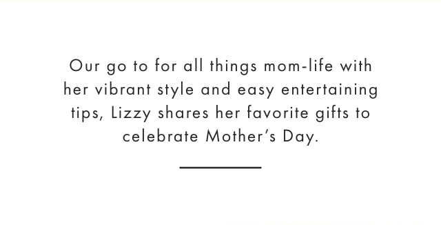 Our go to for all things mom-life with her vibrant style and easy entertaining tips, Lizzy shares her favorite gifts to celebrate Mother’s Day.