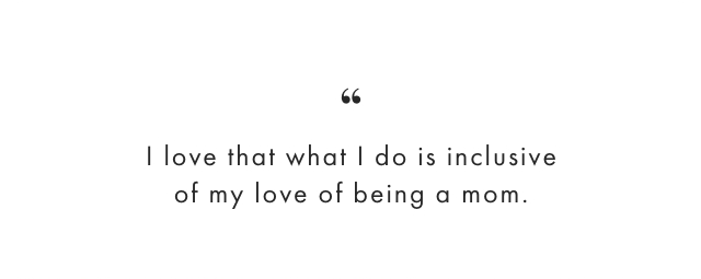 I love that what I do is inclusive of my love of being a mom.
