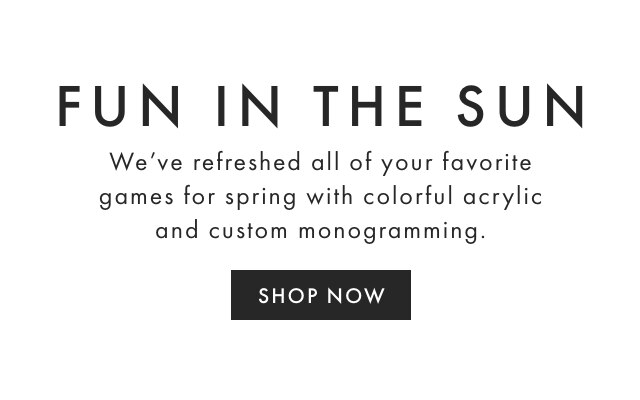 FUN IN THE SUN - We’ve refreshed all of your favorite games for spring with colorful acrylic and custom monogramming. - SHOP NOW