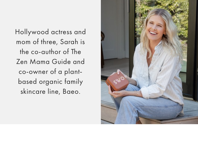 Hollywood actress and mom of three, Sarah is the co-author of The Zen Mama Guide and co-owner of a plant-based organic family skincare line, baeo.