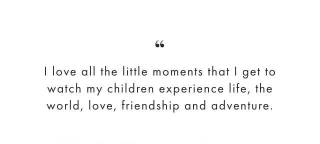 I love all the little moments that I get to watch my children experience life, the world, love, friendship and adventure.