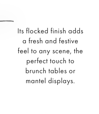 Its flocked finish adds a fresh and festive feel to any scene, the perfect touch to brunch tables or mantel displays.