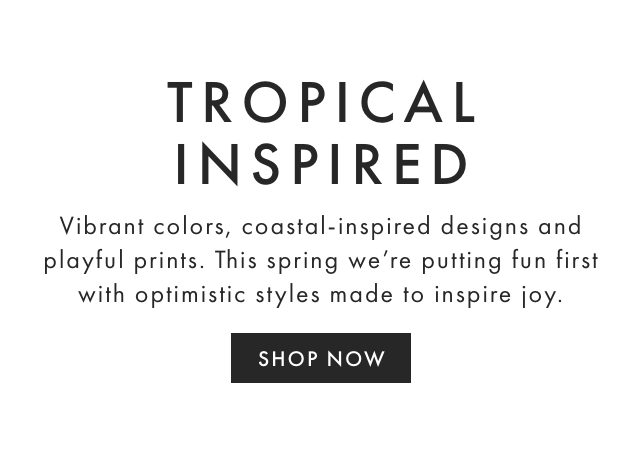 TROPICAL INSPIRED - Vibrant colors, coastal-inspired designs and playful prints. This spring we’re putting fun first with optimistic styles made to inspire joy. - SHOP NOW