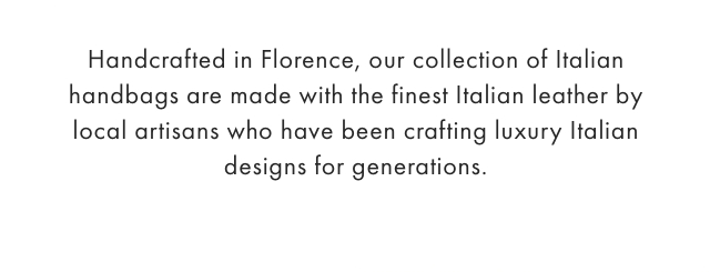 Handcrafted in Florence, our collection of Italian handbags are made with the finest Italian leather by local artisans who have been crafting luxury Italian designs for generations.