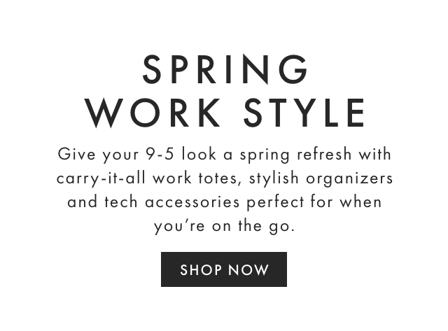 SPRING WORK STYLE - Give your 9-5 look a spring refresh with carry-it-all work totes, stylish organizers and tech accessories perfect for when you’re on the go. - SHOP NOW