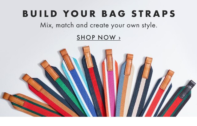 BUILD YOUR BAG STRAPS - Mix, match and create your own style. - SHOP NOW ›
