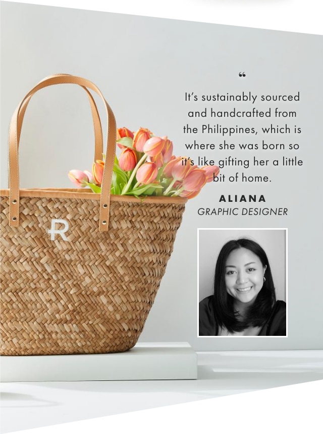 It’s sustainably sourced and handcrafted from the Philippines, which is where she was born so it’s like gifting her a little bit of home. - ALIANA, GRAPHIC DESIGNER