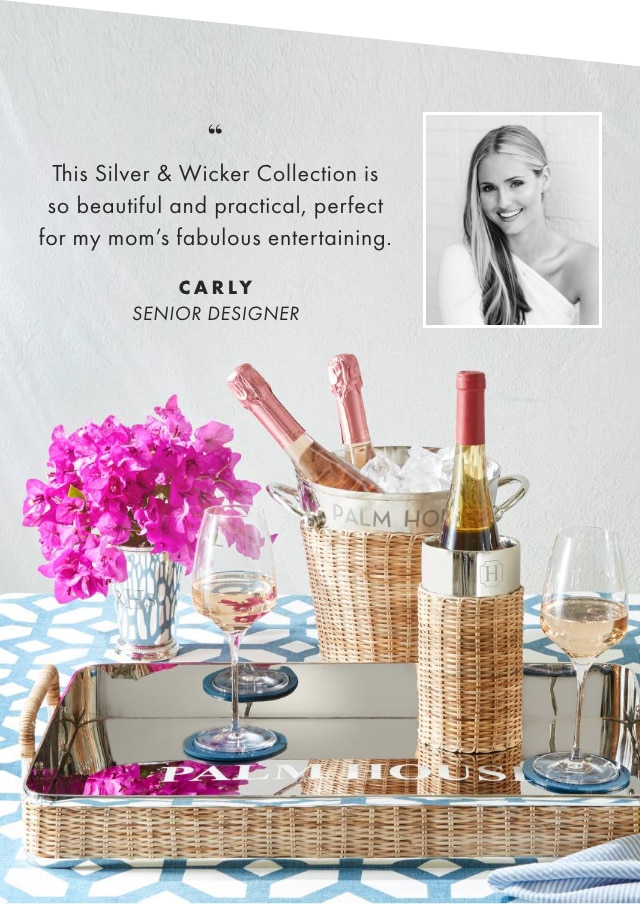 This Silver & Wicker Collection is so beautiful and practical, perfect for my mom’s fabulous entertaining. - CARLY, SENIOR DESIGNER