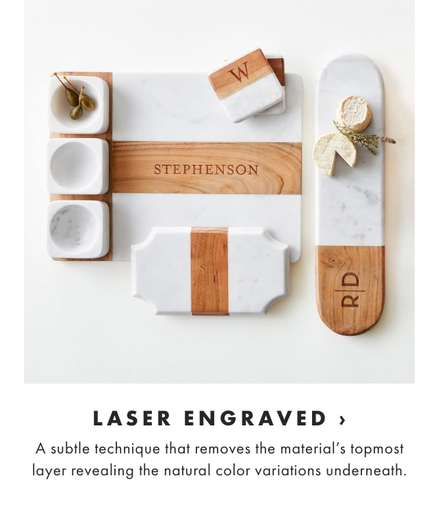 LASER ENGRAVED › A subtle technique that removes the material’s topmost layer revealing the natural color variations underneath.